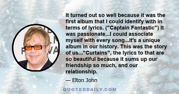 It turned out so well because it was the first album that I could identify with in terms of lyrics. (Captain Fantastic) It was passionate...I could associate myself with every song...It's a unique album in our history.