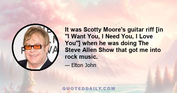 It was Scotty Moore's guitar riff [in I Want You, I Need You, I Love You] when he was doing The Steve Allen Show that got me into rock music.