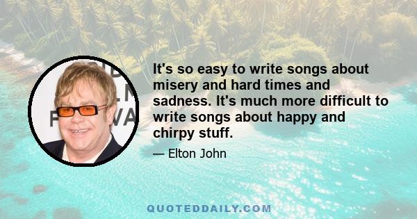 It's so easy to write songs about misery and hard times and sadness. It's much more difficult to write songs about happy and chirpy stuff.