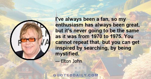 I've always been a fan, so my enthusiasm has always been great, but it's never going to be the same as it was from 1970 to 1975. You cannot repeat that, but you can get inspired by searching, by being mystified.