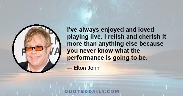 I've always enjoyed and loved playing live. I relish and cherish it more than anything else because you never know what the performance is going to be.