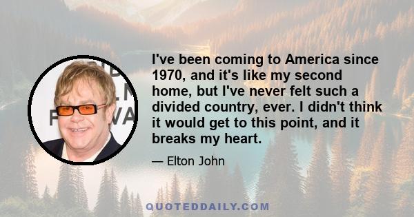 I've been coming to America since 1970, and it's like my second home, but I've never felt such a divided country, ever. I didn't think it would get to this point, and it breaks my heart.