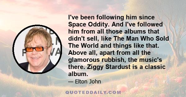 I've been following him since Space Oddity. And I've followed him from all those albums that didn't sell, like The Man Who Sold The World and things like that. Above all, apart from all the glamorous rubbish, the