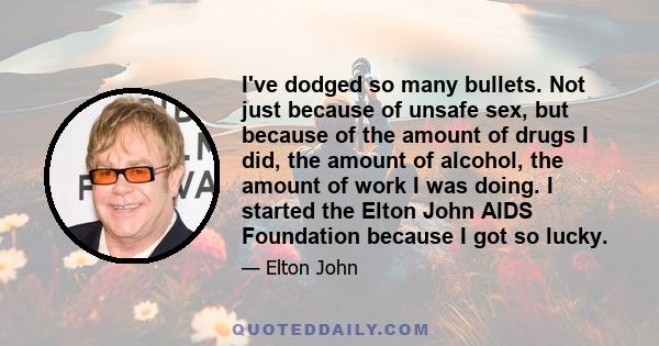 I've dodged so many bullets. Not just because of unsafe sex, but because of the amount of drugs I did, the amount of alcohol, the amount of work I was doing. I started the Elton John AIDS Foundation because I got so