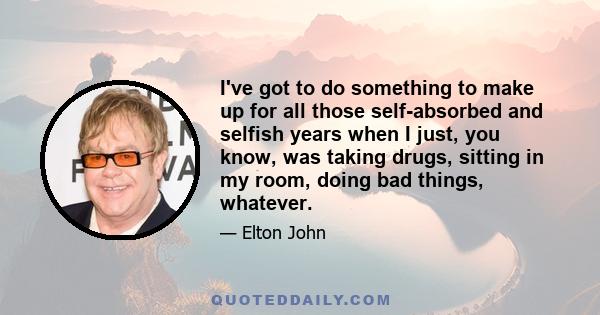 I've got to do something to make up for all those self-absorbed and selfish years when I just, you know, was taking drugs, sitting in my room, doing bad things, whatever.