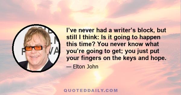 I’ve never had a writer’s block, but still I think: Is it going to happen this time? You never know what you’re going to get; you just put your fingers on the keys and hope.