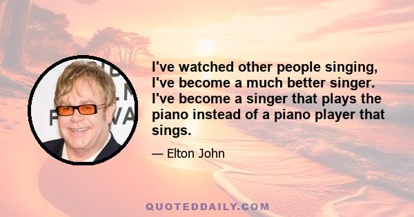 I've watched other people singing, I've become a much better singer. I've become a singer that plays the piano instead of a piano player that sings.