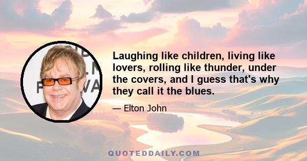 Laughing like children, living like lovers, rolling like thunder, under the covers, and I guess that's why they call it the blues.