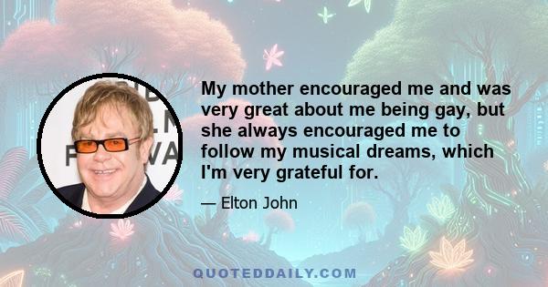 My mother encouraged me and was very great about me being gay, but she always encouraged me to follow my musical dreams, which I'm very grateful for.