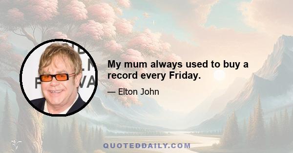 My mum always used to buy a record every Friday.