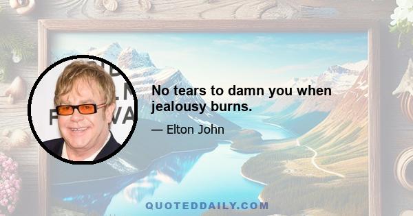 No tears to damn you when jealousy burns.