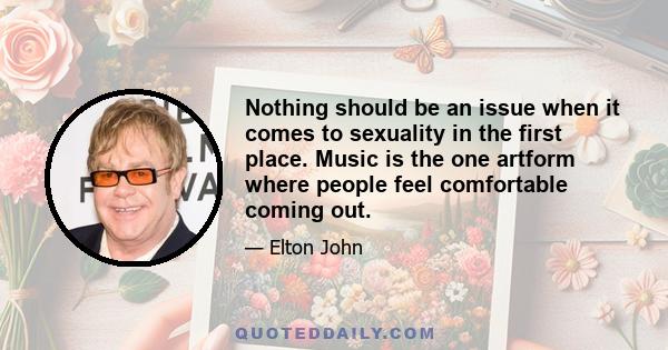 Nothing should be an issue when it comes to sexuality in the first place. Music is the one artform where people feel comfortable coming out.