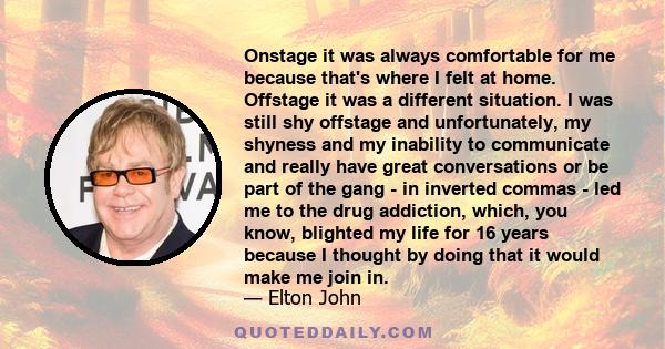 Onstage it was always comfortable for me because that's where I felt at home. Offstage it was a different situation. I was still shy offstage and unfortunately, my shyness and my inability to communicate and really have 