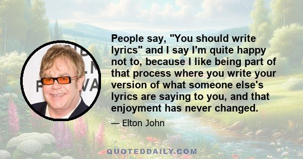 People say, You should write lyrics and I say I'm quite happy not to, because I like being part of that process where you write your version of what someone else's lyrics are saying to you, and that enjoyment has never