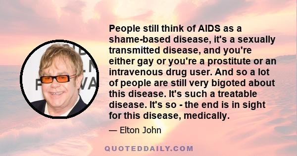 People still think of AIDS as a shame-based disease, it's a sexually transmitted disease, and you're either gay or you're a prostitute or an intravenous drug user. And so a lot of people are still very bigoted about