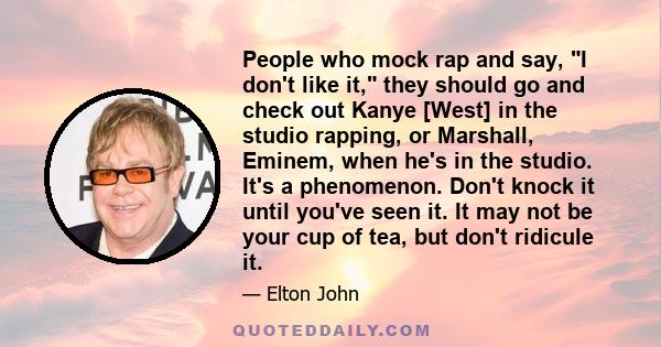 People who mock rap and say, I don't like it, they should go and check out Kanye [West] in the studio rapping, or Marshall, Eminem, when he's in the studio. It's a phenomenon. Don't knock it until you've seen it. It may 