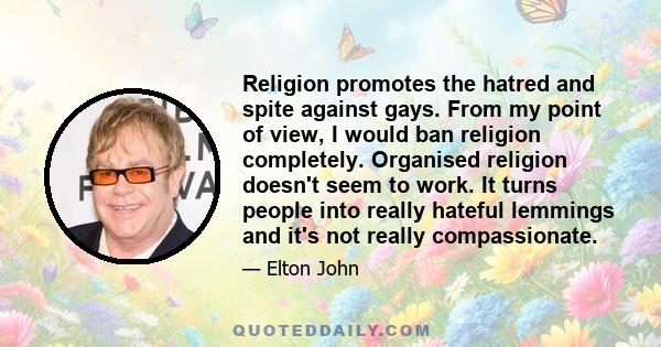 Religion promotes the hatred and spite against gays. From my point of view, I would ban religion completely. Organised religion doesn't seem to work. It turns people into really hateful lemmings and it's not really