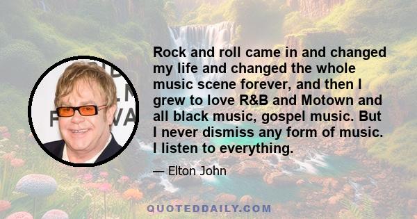 Rock and roll came in and changed my life and changed the whole music scene forever, and then I grew to love R&B and Motown and all black music, gospel music. But I never dismiss any form of music. I listen to