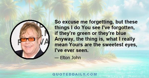 So excuse me forgetting, but these things I do You see I've forgotten, if they're green or they're blue Anyway, the thing is, what I really mean Yours are the sweetest eyes, I've ever seen.