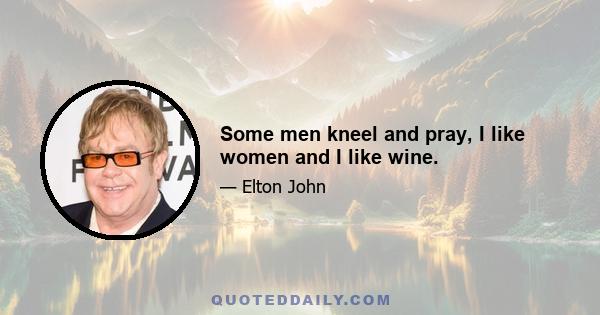 Some men kneel and pray, I like women and I like wine.