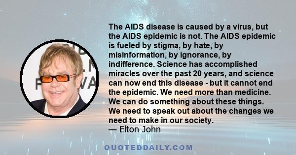 The AIDS disease is caused by a virus, but the AIDS epidemic is not. The AIDS epidemic is fueled by stigma, by hate, by misinformation, by ignorance, by indifference. Science has accomplished miracles over the past 20