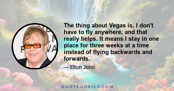 The thing about Vegas is, I don't have to fly anywhere, and that really helps. It means I stay in one place for three weeks at a time instead of flying backwards and forwards.