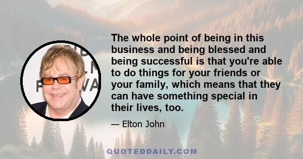 The whole point of being in this business and being blessed and being successful is that you're able to do things for your friends or your family, which means that they can have something special in their lives, too.