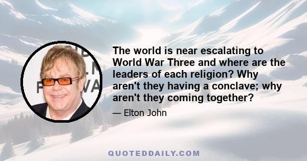 The world is near escalating to World War Three and where are the leaders of each religion? Why aren't they having a conclave; why aren't they coming together?