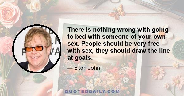 There is nothing wrong with going to bed with someone of your own sex. People should be very free with sex, they should draw the line at goats.