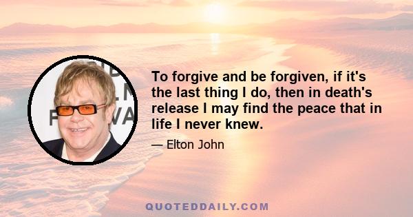 To forgive and be forgiven, if it's the last thing I do, then in death's release I may find the peace that in life I never knew.