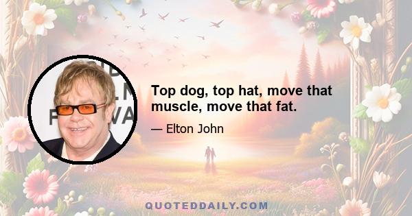 Top dog, top hat, move that muscle, move that fat.