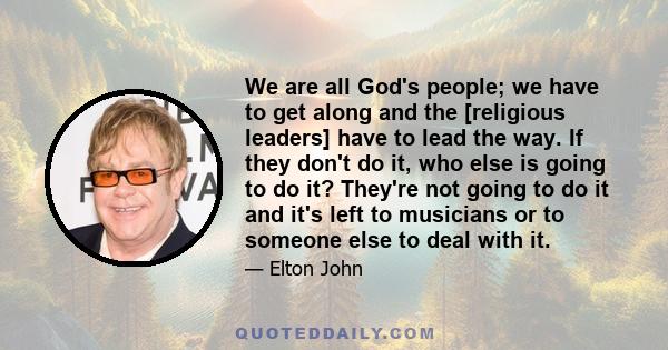 We are all God's people; we have to get along and the [religious leaders] have to lead the way. If they don't do it, who else is going to do it? They're not going to do it and it's left to musicians or to someone else