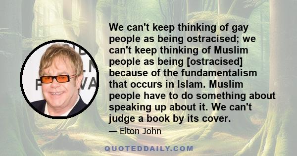 We can't keep thinking of gay people as being ostracised; we can't keep thinking of Muslim people as being [ostracised] because of the fundamentalism that occurs in Islam. Muslim people have to do something about