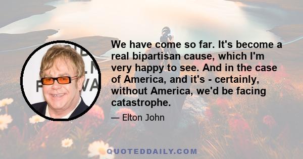 We have come so far. It's become a real bipartisan cause, which I'm very happy to see. And in the case of America, and it's - certainly, without America, we'd be facing catastrophe.