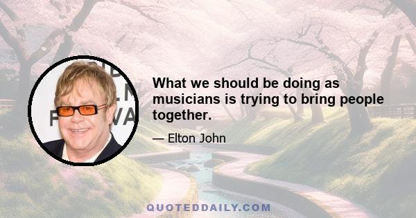 What we should be doing as musicians is trying to bring people together.