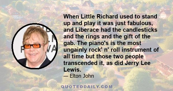 When Little Richard used to stand up and play it was just fabulous, and Liberace had the candlesticks and the rings and the gift of the gab. The piano's is the most ungainly rock' n' roll instrument of all time but