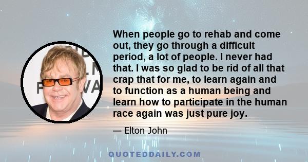 When people go to rehab and come out, they go through a difficult period, a lot of people. I never had that. I was so glad to be rid of all that crap that for me, to learn again and to function as a human being and