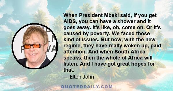 When President Mbeki said, if you get AIDS, you can have a shower and it goes away. It's like, oh, come on. Or it's caused by poverty. We faced those kind of issues. But now, with the new regime, they have really woken