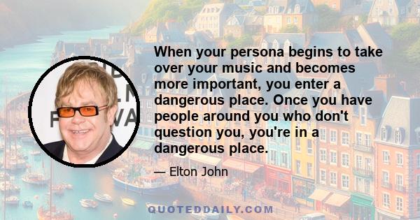 When your persona begins to take over your music and becomes more important, you enter a dangerous place. Once you have people around you who don't question you, you're in a dangerous place.