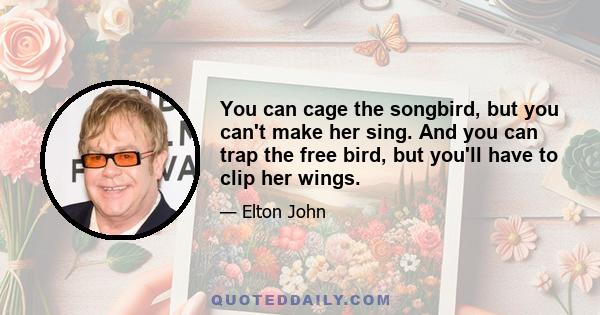 You can cage the songbird, but you can't make her sing. And you can trap the free bird, but you'll have to clip her wings.