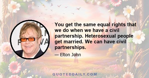 You get the same equal rights that we do when we have a civil partnership. Heterosexual people get married. We can have civil partnerships.