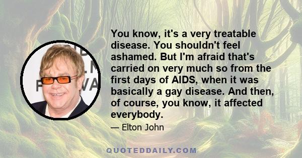 You know, it's a very treatable disease. You shouldn't feel ashamed. But I'm afraid that's carried on very much so from the first days of AIDS, when it was basically a gay disease. And then, of course, you know, it