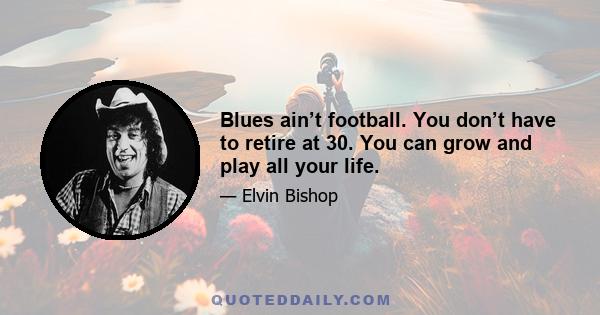 Blues ain’t football. You don’t have to retire at 30. You can grow and play all your life.