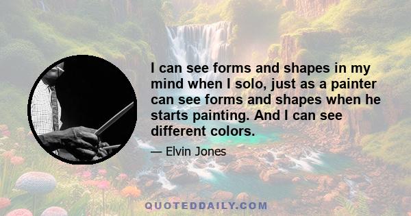 I can see forms and shapes in my mind when I solo, just as a painter can see forms and shapes when he starts painting. And I can see different colors.