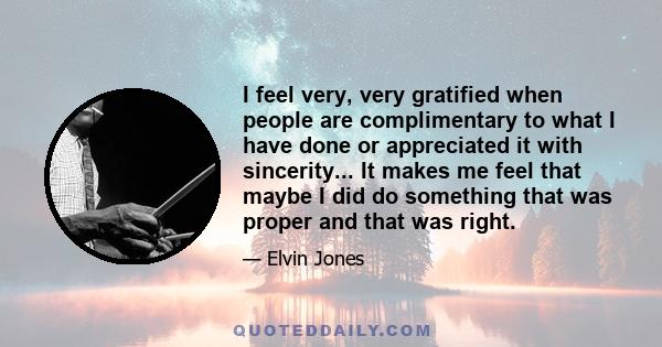 I feel very, very gratified when people are complimentary to what I have done or appreciated it with sincerity... It makes me feel that maybe I did do something that was proper and that was right.