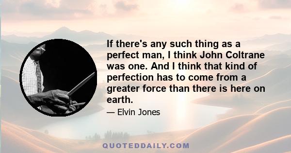 If there's any such thing as a perfect man, I think John Coltrane was one. And I think that kind of perfection has to come from a greater force than there is here on earth.