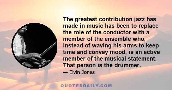 The greatest contribution jazz has made in music has been to replace the role of the conductor with a member of the ensemble who, instead of waving his arms to keep time and convey mood, is an active member of the