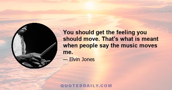 You should get the feeling you should move. That's what is meant when people say the music moves me.