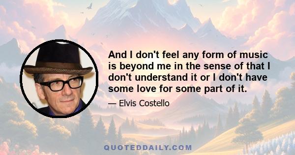 And I don't feel any form of music is beyond me in the sense of that I don't understand it or I don't have some love for some part of it.