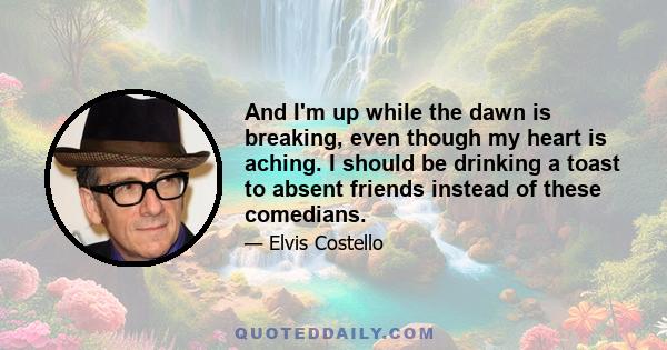 And I'm up while the dawn is breaking, even though my heart is aching. I should be drinking a toast to absent friends instead of these comedians.